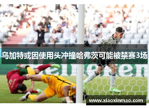 乌加特或因使用头冲撞哈弗茨可能被禁赛3场
